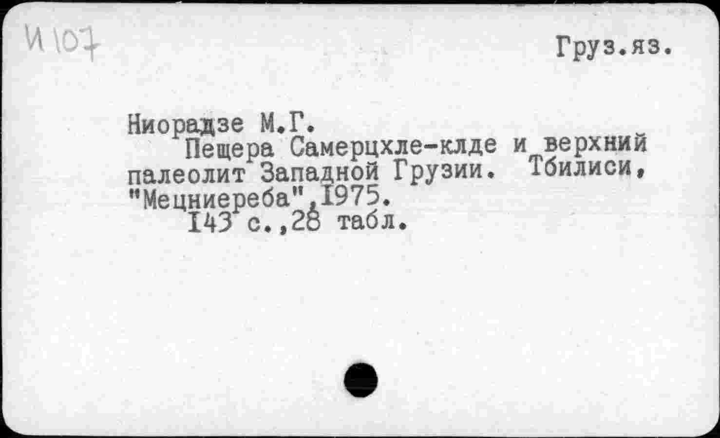 ﻿Груз.яз.
Ниорадзе М.Г.
Пещера Самерцхле-клде и верхним палеолит Западной Грузии. Тбилиси, "Мецниереба”.1975.
143 с.,28 табл.